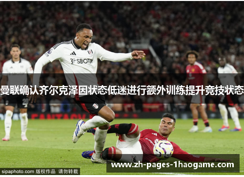 曼联确认齐尔克泽因状态低迷进行额外训练提升竞技状态